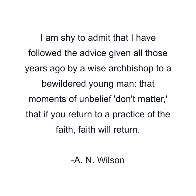I am shy to admit that I have followed the advice given all those years ago by a wise archbishop to a bewildered young man: that moments of unbelief 'don't matter,' that if you return to a practice of the faith, faith will return.
