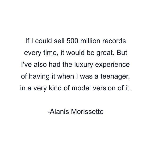 If I could sell 500 million records every time, it would be great. But I've also had the luxury experience of having it when I was a teenager, in a very kind of model version of it.