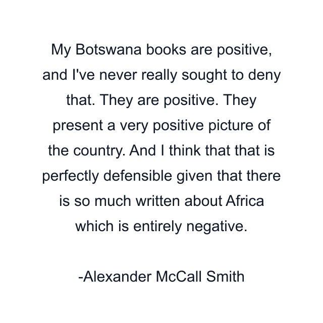 My Botswana books are positive, and I've never really sought to deny that. They are positive. They present a very positive picture of the country. And I think that that is perfectly defensible given that there is so much written about Africa which is entirely negative.