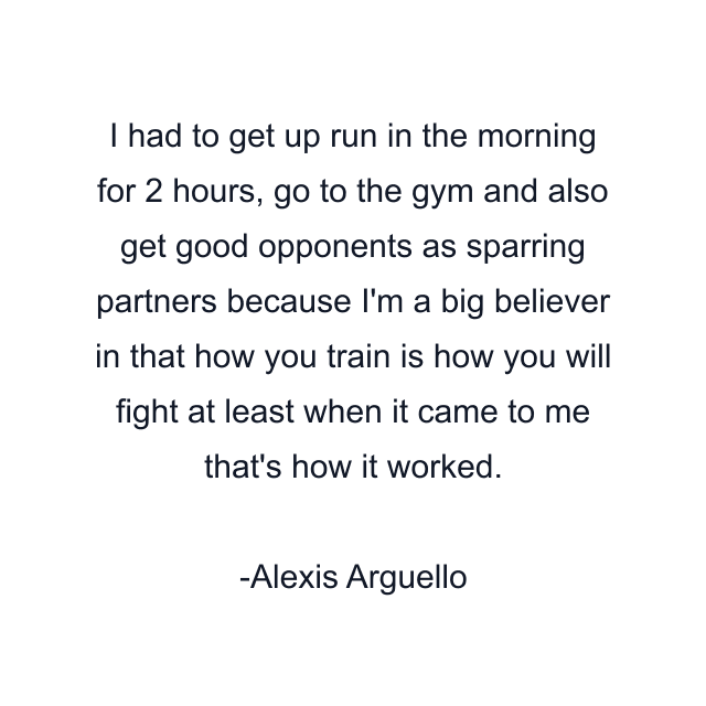 I had to get up run in the morning for 2 hours, go to the gym and also get good opponents as sparring partners because I'm a big believer in that how you train is how you will fight at least when it came to me that's how it worked.