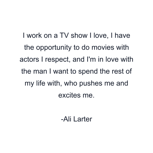 I work on a TV show I love, I have the opportunity to do movies with actors I respect, and I'm in love with the man I want to spend the rest of my life with, who pushes me and excites me.