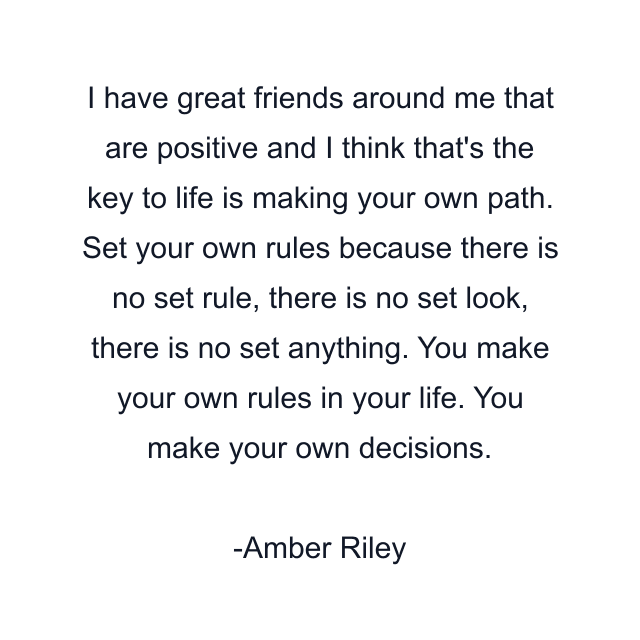 I have great friends around me that are positive and I think that's the key to life is making your own path. Set your own rules because there is no set rule, there is no set look, there is no set anything. You make your own rules in your life. You make your own decisions.