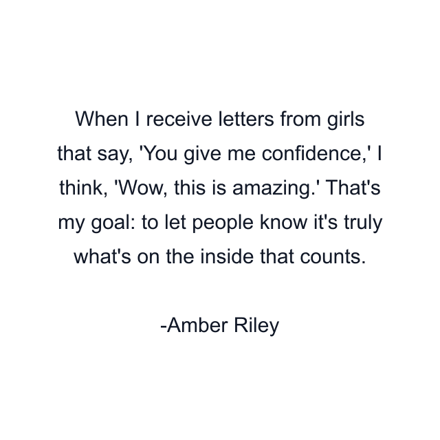 When I receive letters from girls that say, 'You give me confidence,' I think, 'Wow, this is amazing.' That's my goal: to let people know it's truly what's on the inside that counts.