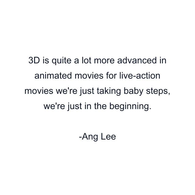 3D is quite a lot more advanced in animated movies for live-action movies we're just taking baby steps, we're just in the beginning.