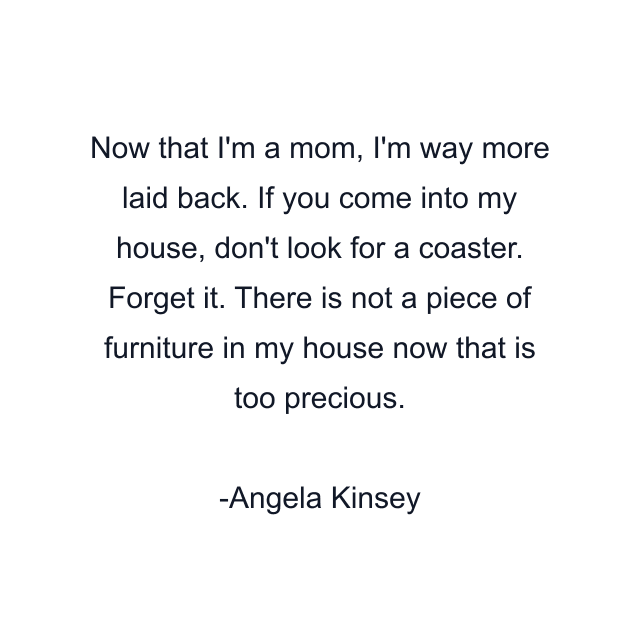 Now that I'm a mom, I'm way more laid back. If you come into my house, don't look for a coaster. Forget it. There is not a piece of furniture in my house now that is too precious.