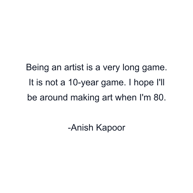 Being an artist is a very long game. It is not a 10-year game. I hope I'll be around making art when I'm 80.