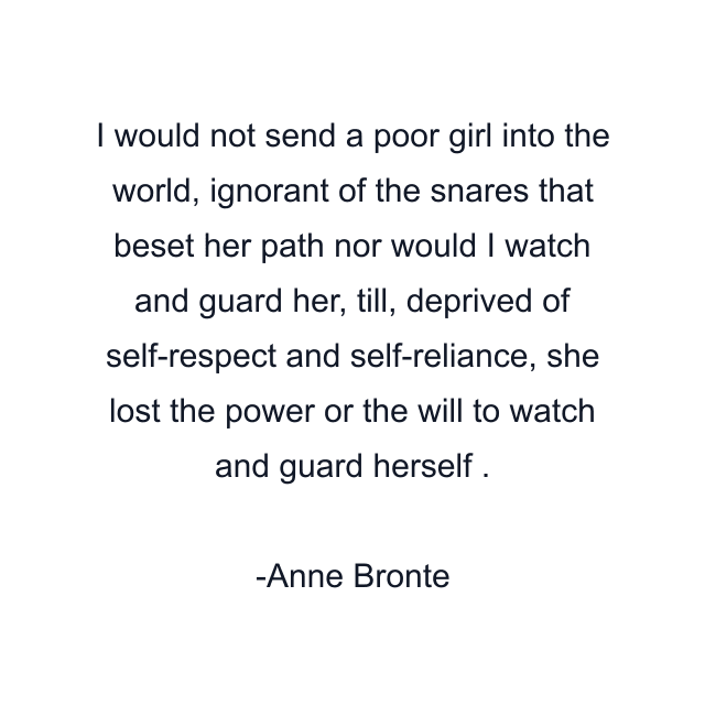 I would not send a poor girl into the world, ignorant of the snares that beset her path nor would I watch and guard her, till, deprived of self-respect and self-reliance, she lost the power or the will to watch and guard herself .