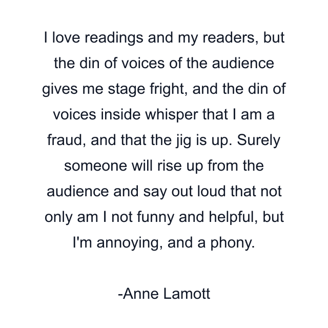 I love readings and my readers, but the din of voices of the audience gives me stage fright, and the din of voices inside whisper that I am a fraud, and that the jig is up. Surely someone will rise up from the audience and say out loud that not only am I not funny and helpful, but I'm annoying, and a phony.