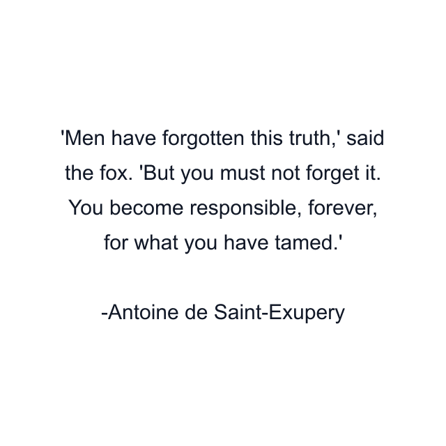 Men have forgotten this truth,' said the fox. 'But you must not forget it. You become responsible, forever, for what you have tamed.'