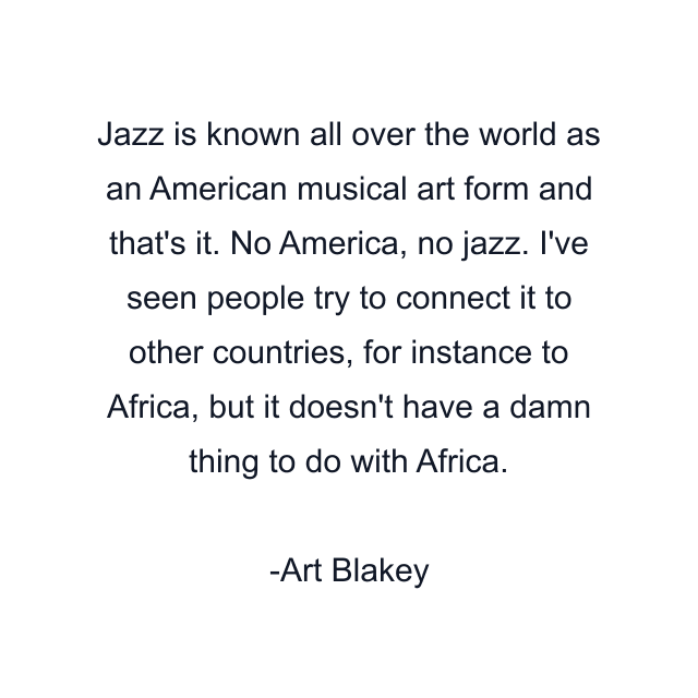 Jazz is known all over the world as an American musical art form and that's it. No America, no jazz. I've seen people try to connect it to other countries, for instance to Africa, but it doesn't have a damn thing to do with Africa.