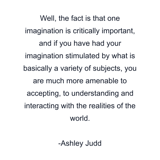 Well, the fact is that one imagination is critically important, and if you have had your imagination stimulated by what is basically a variety of subjects, you are much more amenable to accepting, to understanding and interacting with the realities of the world.