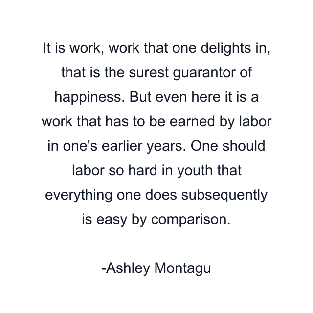 It is work, work that one delights in, that is the surest guarantor of happiness. But even here it is a work that has to be earned by labor in one's earlier years. One should labor so hard in youth that everything one does subsequently is easy by comparison.