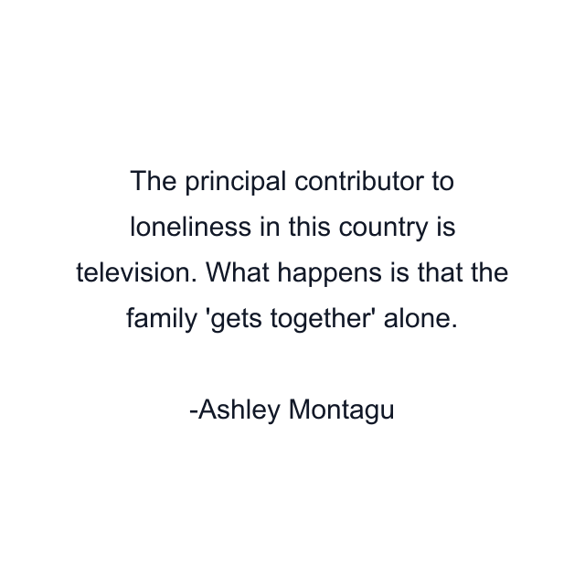 The principal contributor to loneliness in this country is television. What happens is that the family 'gets together' alone.