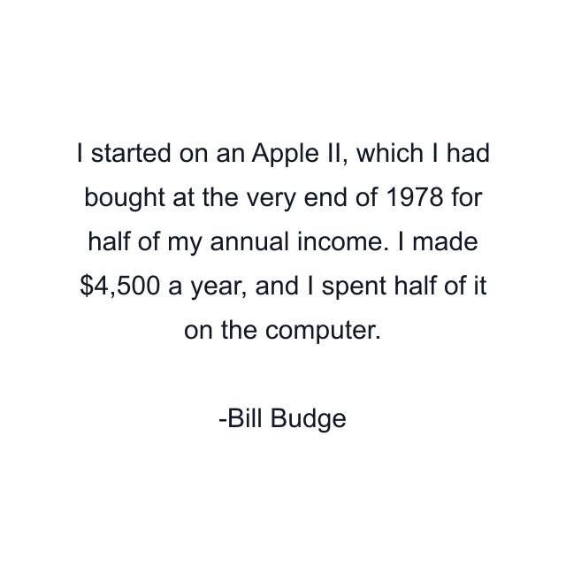I started on an Apple II, which I had bought at the very end of 1978 for half of my annual income. I made $4,500 a year, and I spent half of it on the computer.