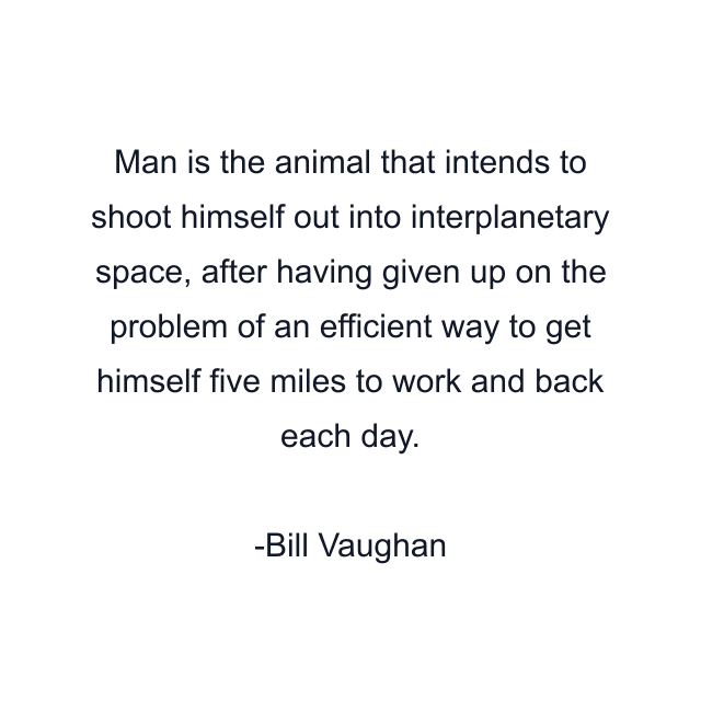 Man is the animal that intends to shoot himself out into interplanetary space, after having given up on the problem of an efficient way to get himself five miles to work and back each day.