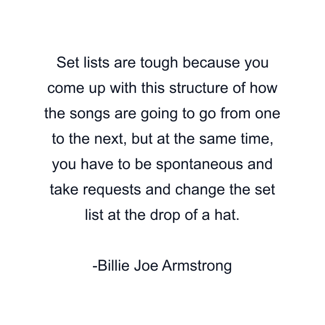 Set lists are tough because you come up with this structure of how the songs are going to go from one to the next, but at the same time, you have to be spontaneous and take requests and change the set list at the drop of a hat.