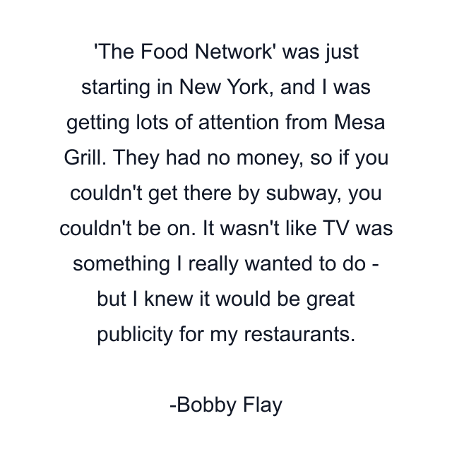 The Food Network' was just starting in New York, and I was getting lots of attention from Mesa Grill. They had no money, so if you couldn't get there by subway, you couldn't be on. It wasn't like TV was something I really wanted to do - but I knew it would be great publicity for my restaurants.