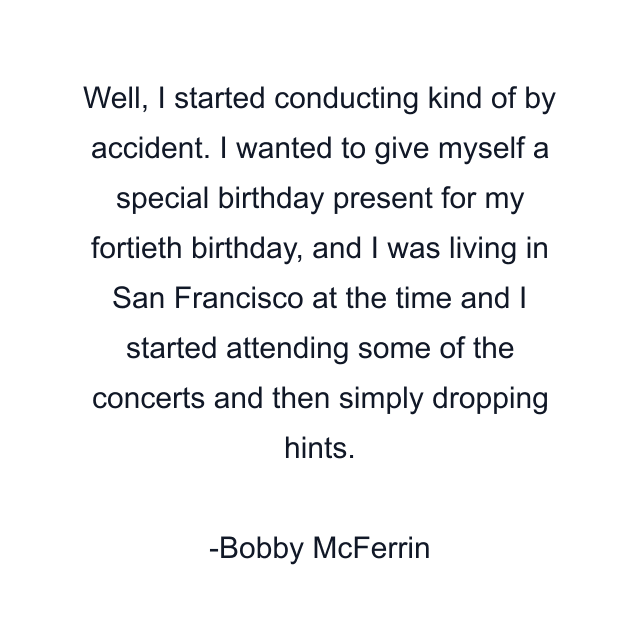Well, I started conducting kind of by accident. I wanted to give myself a special birthday present for my fortieth birthday, and I was living in San Francisco at the time and I started attending some of the concerts and then simply dropping hints.
