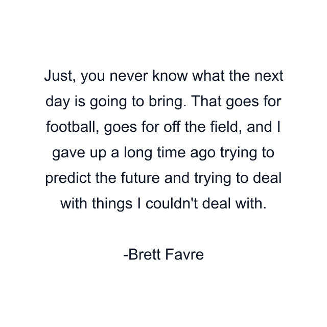 Just, you never know what the next day is going to bring. That goes for football, goes for off the field, and I gave up a long time ago trying to predict the future and trying to deal with things I couldn't deal with.