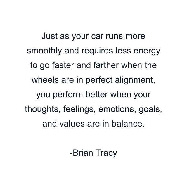 Just as your car runs more smoothly and requires less energy to go faster and farther when the wheels are in perfect alignment, you perform better when your thoughts, feelings, emotions, goals, and values are in balance.