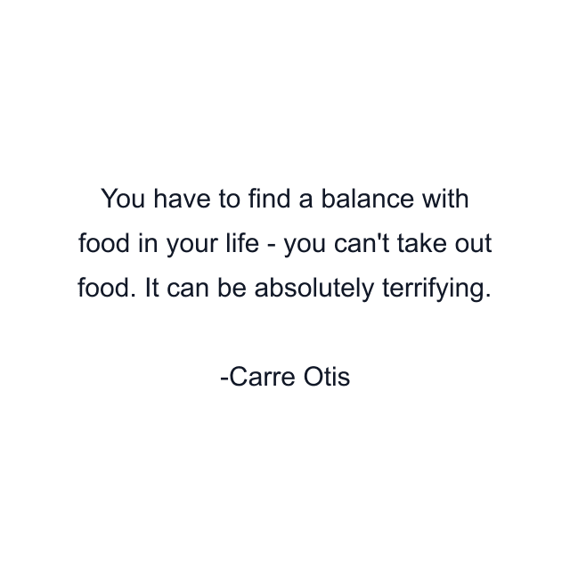 You have to find a balance with food in your life - you can't take out food. It can be absolutely terrifying.