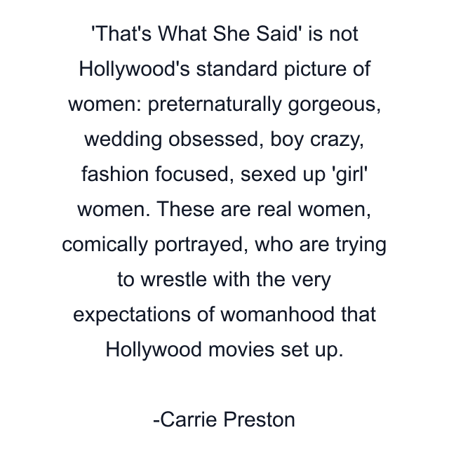 That's What She Said' is not Hollywood's standard picture of women: preternaturally gorgeous, wedding obsessed, boy crazy, fashion focused, sexed up 'girl' women. These are real women, comically portrayed, who are trying to wrestle with the very expectations of womanhood that Hollywood movies set up.