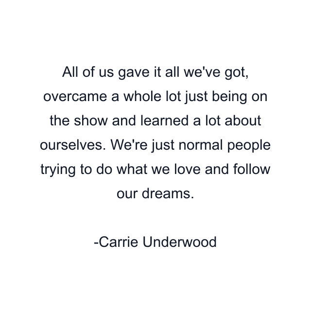 All of us gave it all we've got, overcame a whole lot just being on the show and learned a lot about ourselves. We're just normal people trying to do what we love and follow our dreams.