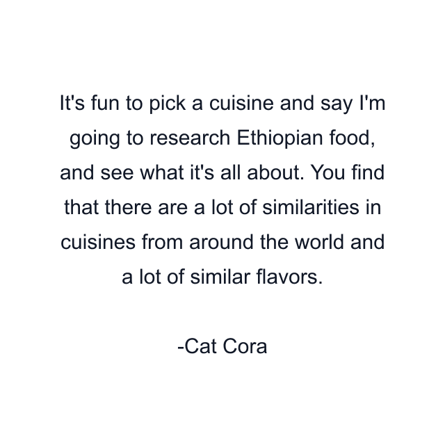 It's fun to pick a cuisine and say I'm going to research Ethiopian food, and see what it's all about. You find that there are a lot of similarities in cuisines from around the world and a lot of similar flavors.