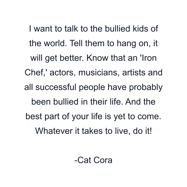 I want to talk to the bullied kids of the world. Tell them to hang on, it will get better. Know that an 'Iron Chef,' actors, musicians, artists and all successful people have probably been bullied in their life. And the best part of your life is yet to come. Whatever it takes to live, do it!