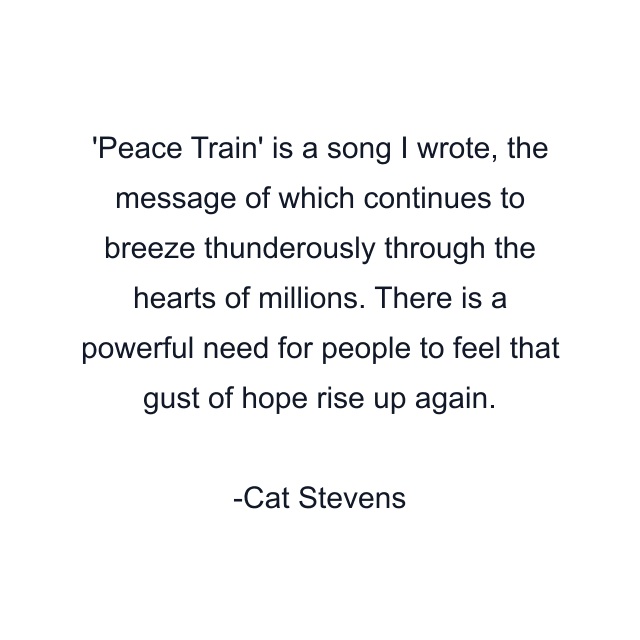 Peace Train' is a song I wrote, the message of which continues to breeze thunderously through the hearts of millions. There is a powerful need for people to feel that gust of hope rise up again.