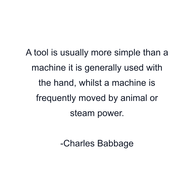 A tool is usually more simple than a machine it is generally used with the hand, whilst a machine is frequently moved by animal or steam power.