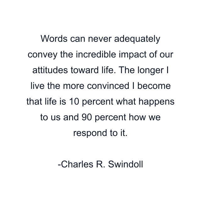 Words can never adequately convey the incredible impact of our attitudes toward life. The longer I live the more convinced I become that life is 10 percent what happens to us and 90 percent how we respond to it.