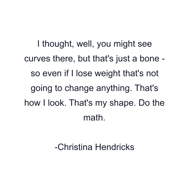 I thought, well, you might see curves there, but that's just a bone - so even if I lose weight that's not going to change anything. That's how I look. That's my shape. Do the math.