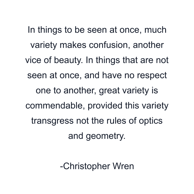 In things to be seen at once, much variety makes confusion, another vice of beauty. In things that are not seen at once, and have no respect one to another, great variety is commendable, provided this variety transgress not the rules of optics and geometry.