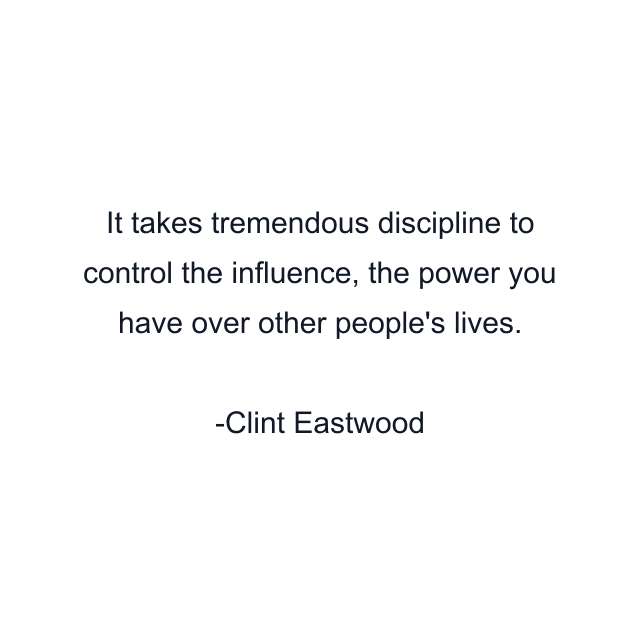 It takes tremendous discipline to control the influence, the power you have over other people's lives.