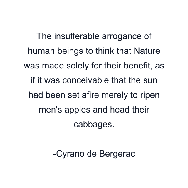 The insufferable arrogance of human beings to think that Nature was made solely for their benefit, as if it was conceivable that the sun had been set afire merely to ripen men's apples and head their cabbages.