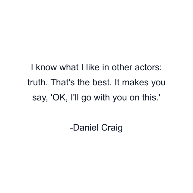 I know what I like in other actors: truth. That's the best. It makes you say, 'OK, I'll go with you on this.'
