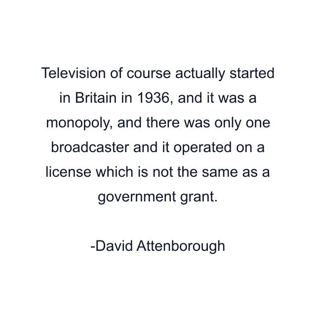 Television of course actually started in Britain in 1936, and it was a monopoly, and there was only one broadcaster and it operated on a license which is not the same as a government grant.