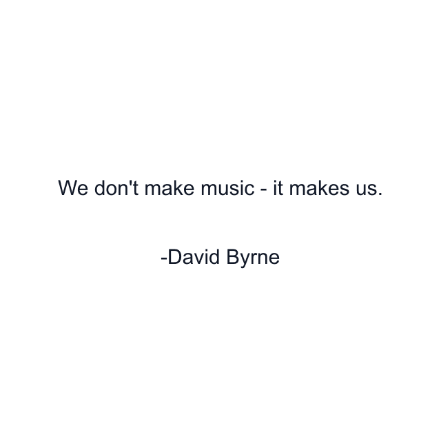We don't make music - it makes us.