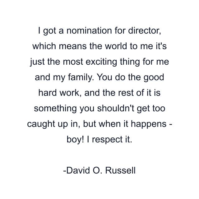 I got a nomination for director, which means the world to me it's just the most exciting thing for me and my family. You do the good hard work, and the rest of it is something you shouldn't get too caught up in, but when it happens - boy! I respect it.
