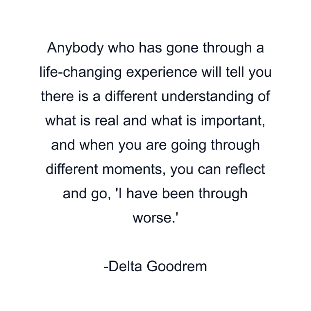 Anybody who has gone through a life-changing experience will tell you there is a different understanding of what is real and what is important, and when you are going through different moments, you can reflect and go, 'I have been through worse.'