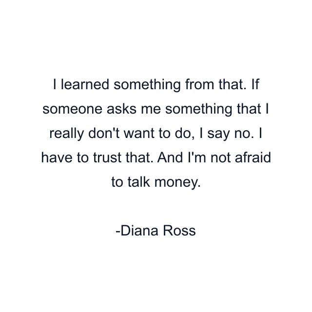 I learned something from that. If someone asks me something that I really don't want to do, I say no. I have to trust that. And I'm not afraid to talk money.