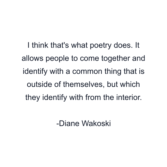 I think that's what poetry does. It allows people to come together and identify with a common thing that is outside of themselves, but which they identify with from the interior.