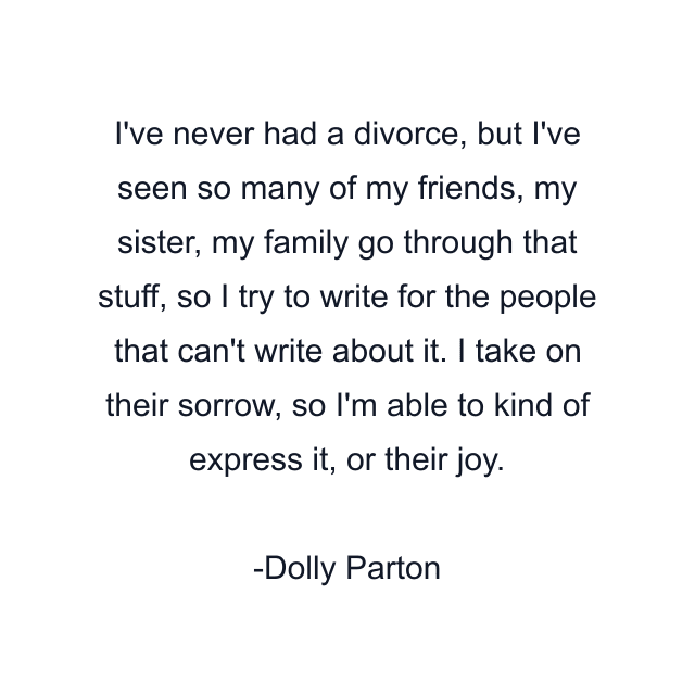I've never had a divorce, but I've seen so many of my friends, my sister, my family go through that stuff, so I try to write for the people that can't write about it. I take on their sorrow, so I'm able to kind of express it, or their joy.