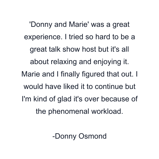Donny and Marie' was a great experience. I tried so hard to be a great talk show host but it's all about relaxing and enjoying it. Marie and I finally figured that out. I would have liked it to continue but I'm kind of glad it's over because of the phenomenal workload.