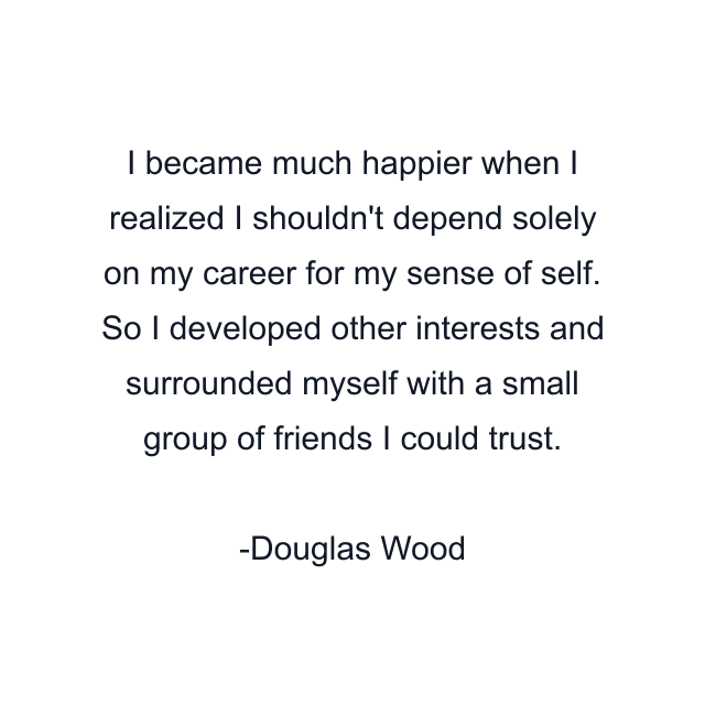 I became much happier when I realized I shouldn't depend solely on my career for my sense of self. So I developed other interests and surrounded myself with a small group of friends I could trust.