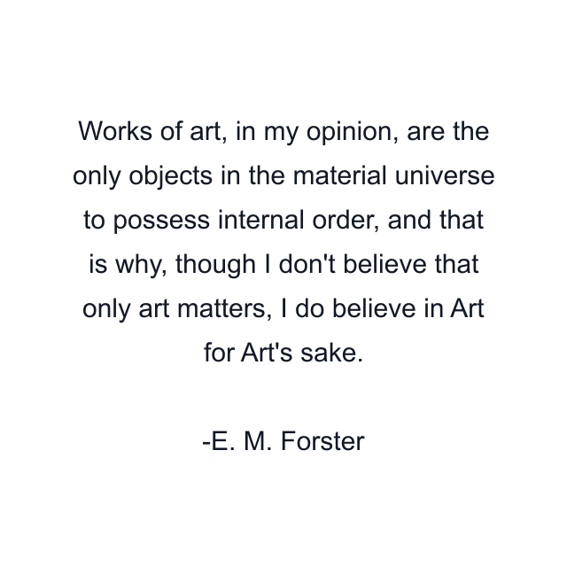 Works of art, in my opinion, are the only objects in the material universe to possess internal order, and that is why, though I don't believe that only art matters, I do believe in Art for Art's sake.