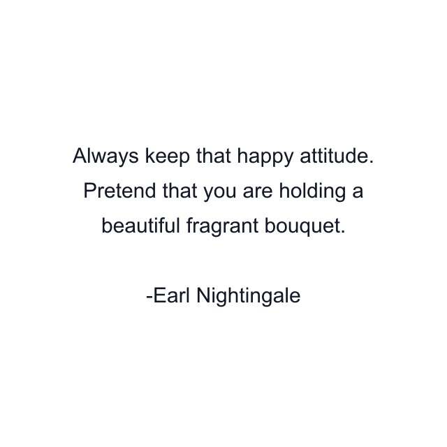 Always keep that happy attitude. Pretend that you are holding a beautiful fragrant bouquet.