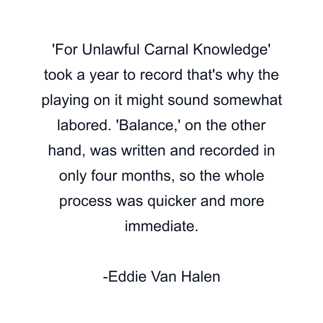 For Unlawful Carnal Knowledge' took a year to record that's why the playing on it might sound somewhat labored. 'Balance,' on the other hand, was written and recorded in only four months, so the whole process was quicker and more immediate.