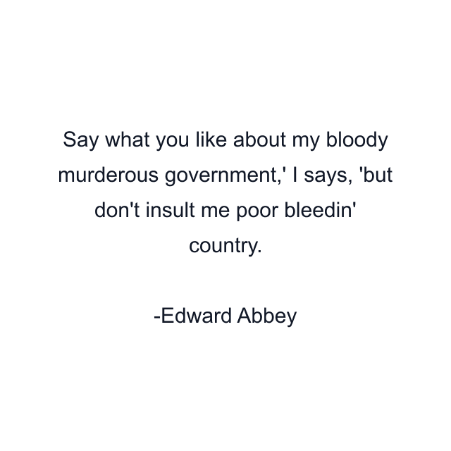 Say what you like about my bloody murderous government,' I says, 'but don't insult me poor bleedin' country.